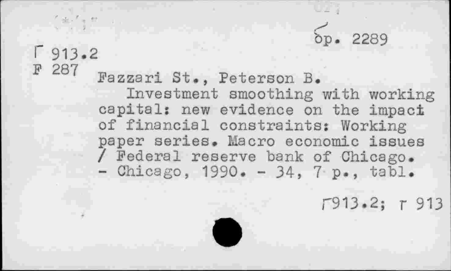 ﻿bp. 2289
T 913.2
F 287 Fazzari St., Peterson B.
Investment smoothing with working capital: new evidence on the impact of financial constraints: Working paper series. Macro economic issues / Federal reserve bank of Chicago. - Chicago, 1990. - 34, 7 p., tabl.
F913.2; r 913